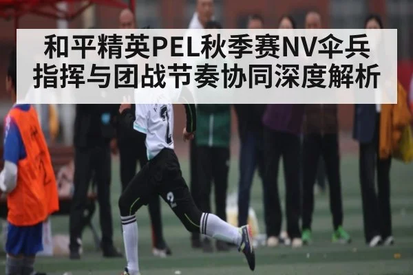 和平精英PEL秋季赛NV伞兵指挥与团战节奏协同深度解析