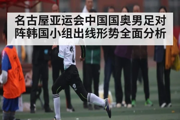 名古屋亚运会中国国奥男足对阵韩国小组出线形势全面分析