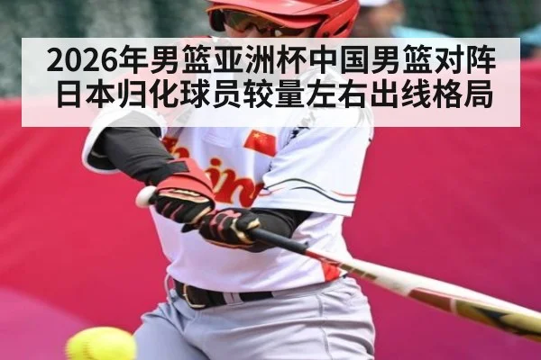2026年男篮亚洲杯中国男篮对阵日本归化球员较量左右出线格局