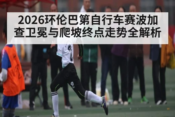 2026环伦巴第自行车赛波加查卫冕与爬坡终点走势全解析